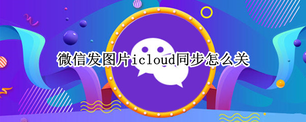 微信发图片icloud同步怎么关 微信发图片icloud同步怎么关不掉