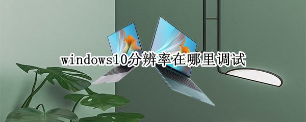 windows10分辨率在哪里调试（win10如何调试分辨率）