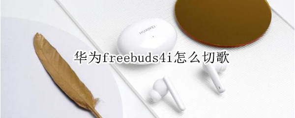 华为freebuds4i怎么切歌 华为freebuds4i怎么切歌苹果手机