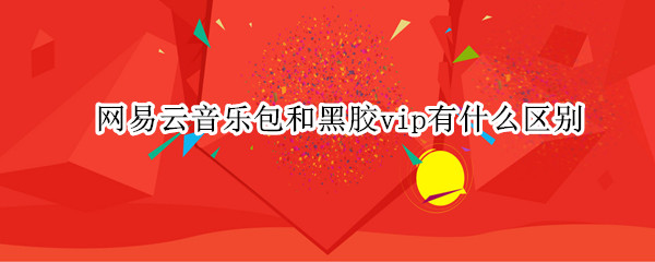 网易云音乐包和黑胶vip有什么区别（网易云音乐包和黑胶vip有什么区别吗）