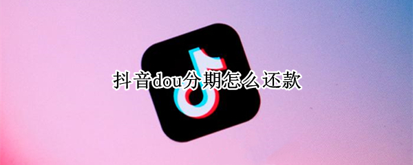 抖音dou分期怎么还款（抖音dou分期怎么还款,那个账号不用了）