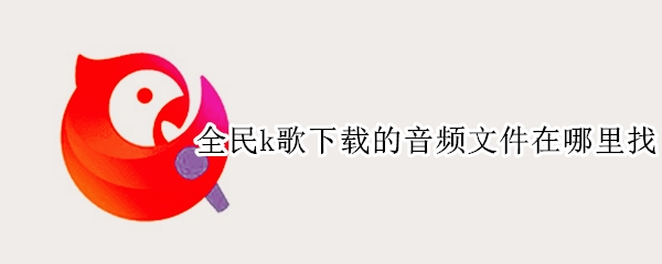 全民k歌下载的音频文件在哪里找 全民k歌视频下载在哪个文件夹