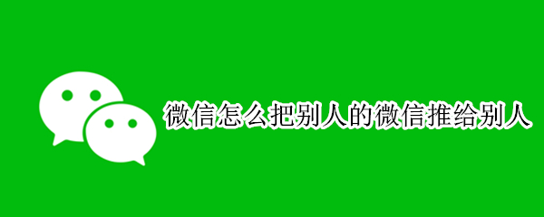 微信怎么把别人的微信推给别人 微信怎么把别人的微信推给别人苹果手机