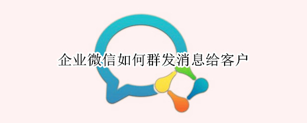 企业微信如何群发消息给客户 企业微信如何群发消息给客户群