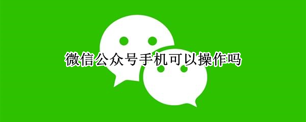 微信公众号手机可以操作吗（微信公众号用手机可以操作吗）