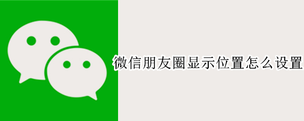 微信朋友圈显示位置怎么设置 微信朋友圈显示位置怎么设置的