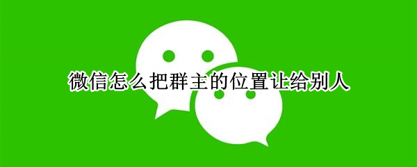 微信怎么把群主的位置让给别人 微信如何让出群主位置