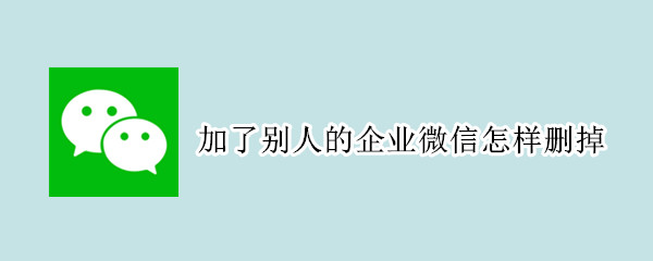 加了别人的企业微信怎样删掉（加了别人的企业微信怎样删掉呢）