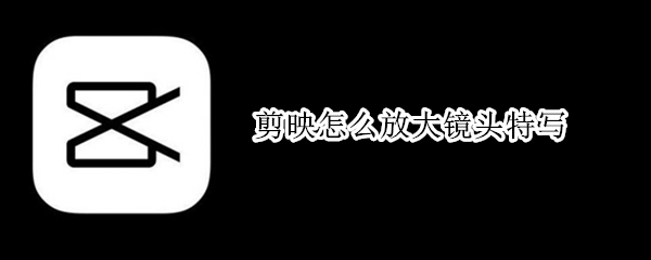 剪映怎么放大镜头特写 手机剪映怎么放大镜头特写