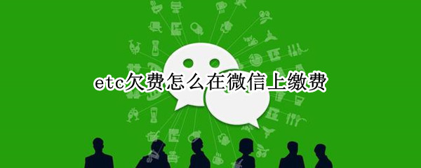 etc欠费怎么在微信上缴费（etc微信怎么补缴欠费）