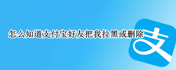 怎么知道支付宝好友把我拉黑或删除 怎么知道支付宝好友把我拉黑或删除还能转账吗