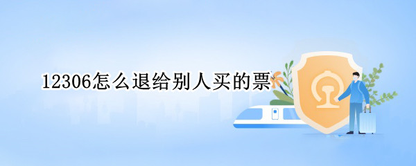 12306怎么退给别人买的票 12306上给别人买的票怎么退