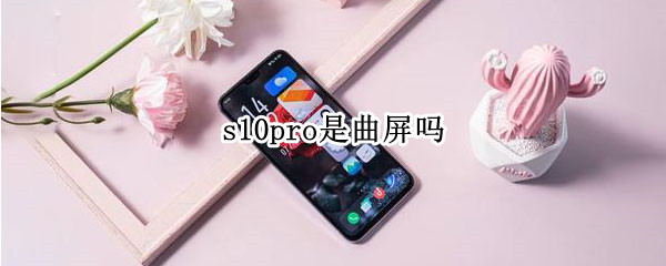 s10pro是曲屏吗 s10pro是曲屏吗?