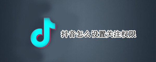 抖音怎么设置关注权限 抖音怎么设置关注权限管理