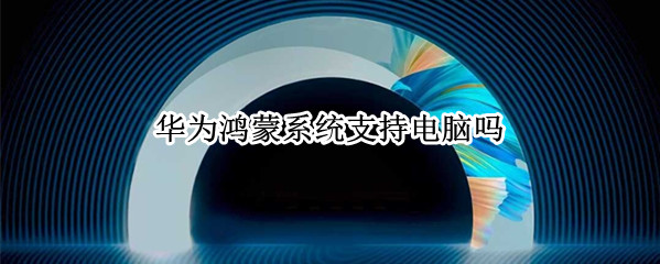 华为鸿蒙系统支持电脑吗 华为电脑能不能用鸿蒙系统