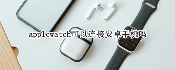 applewatch可以连接安卓手机吗 applewatch能连接安卓吗