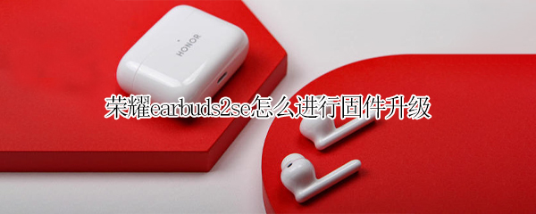 荣耀earbuds2se怎么进行固件升级 荣耀earbuds2se发布