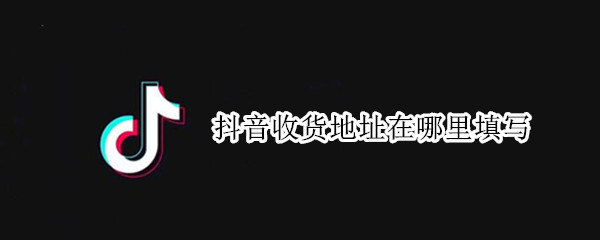 抖音收货地址在哪里填写 抖音上怎么写收货地址