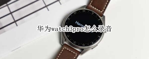 华为watch3pro怎么录音 华为watch3pro录音功能