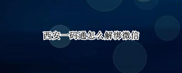 西安一码通怎么解绑微信 西安一码通怎么解绑微信账号