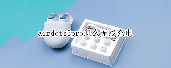 airdots3pro怎么无线充电 airdots3pro无线充电器