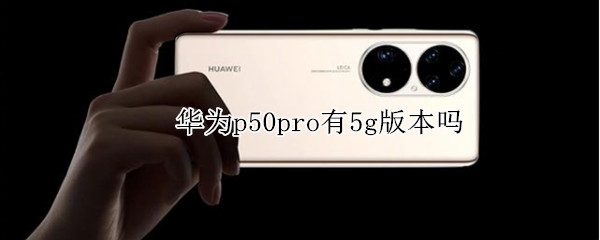 华为p50pro有5g版本吗 华为p50pro+有5g版本吗