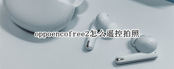 oppoencofree2怎么遥控拍照（oppoencofree2使用方法）