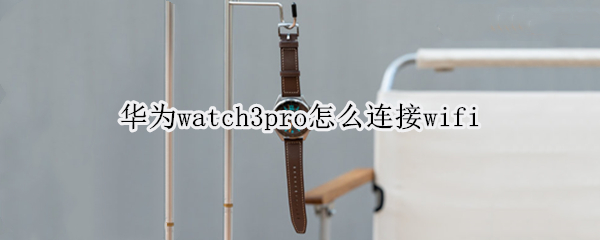 华为watch3pro怎么连接wifi 华为watch3pro怎么连接微信