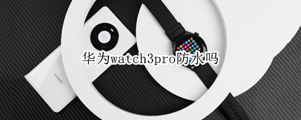 华为watch3pro防水吗 华为手表新款watch3pro防水吗