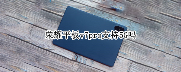 荣耀平板v7pro支持5G吗（荣耀平板v7pro5g版什么时候上市）