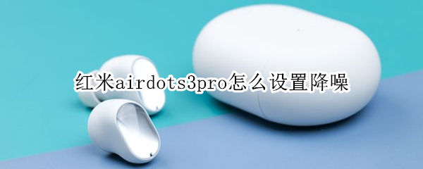 红米airdots3pro怎么设置降噪 redmi airdots3pro降噪