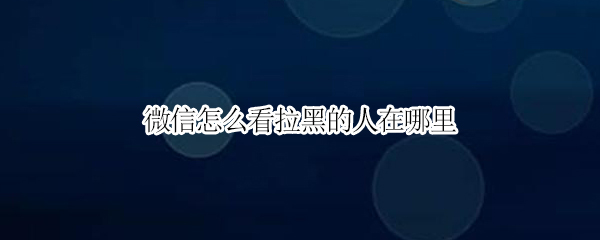 微信怎么看拉黑的人在哪里（微信在哪里看拉黑的人?）