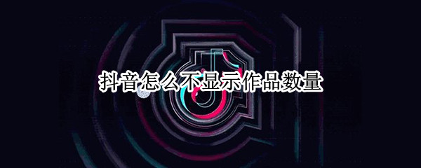 抖音怎么不显示作品数量（抖音怎么不显示作品数量了）