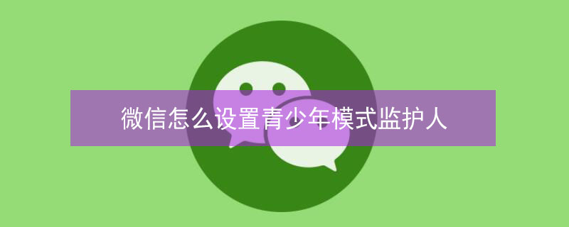 微信怎么设置青少年模式监护人 微信设置青少年模式监护人可以干嘛