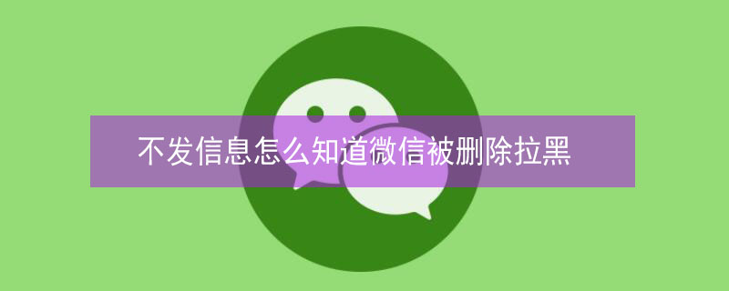 不发信息怎么知道微信被删除拉黑 不发信息怎么知道微信被删除拉黑了