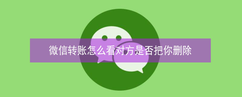 微信转账怎么看对方是否把你删除 微信转账怎样看出来对方把你删除