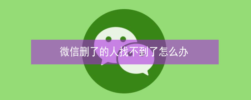 微信删了的人找不到了怎么办 微信删了的人找不到了怎么办呀