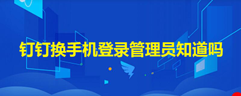 钉钉换手机登录管理员知道吗 钉钉换手机登录管理员知道吗安全吗