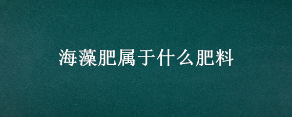 海藻肥属于什么肥料 海藻肥的作用机理有哪些?