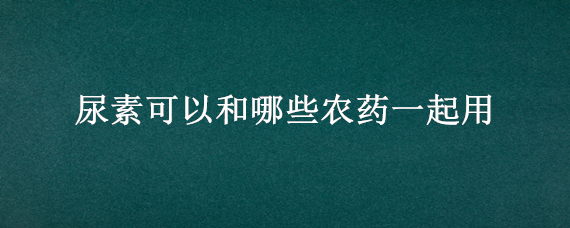 尿素可以和哪些农药一起用 尿素和什么在一起能除草