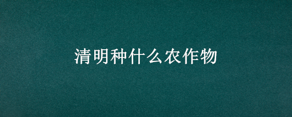 清明种什么农作物（清明种什么农作物最好）