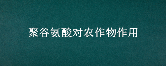 聚谷氨酸对农作物作用（聚谷氨酸对农作物作用及价格）