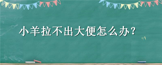 小羊拉不出大便怎么办（小羊拉不出大便怎么办 用开塞露就能拉 不用就拉不出来）