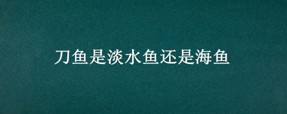 刀鱼是淡水鱼还是海鱼 黄河刀鱼是淡水鱼还是海鱼