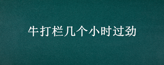 牛打栏几个小时过劲 牛打栏多长时间下牛犊