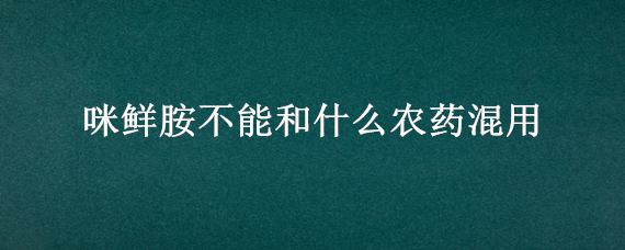 咪鲜胺不能和什么农药混用 咪鲜胺混配禁忌