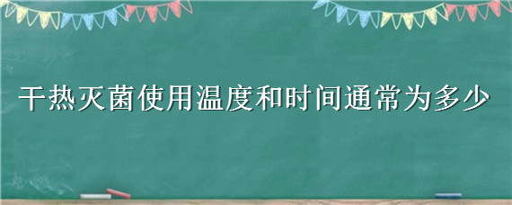 干热灭菌使用温度和时间通常为多少 干热灭菌法灭菌条件是多少度多少分钟