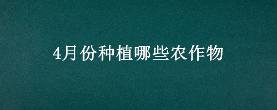 4月份种植哪些农作物（四月份适合种什么作物）