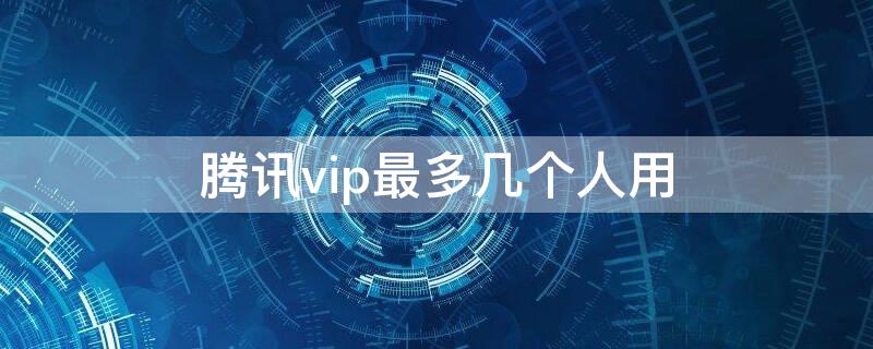 腾讯vip最多几个人用 腾讯vip最多能几个人用