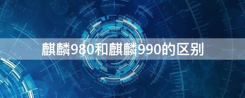 麒麟980和麒麟990的区别（麒麟980跟麒麟990）